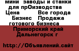 мини- заводы и станки для прОизводства  › Цена ­ 100 - Все города Бизнес » Продажа готового бизнеса   . Приморский край,Дальнегорск г.